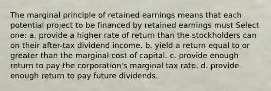 The marginal principle of retained earnings means that each potential project to be financed by retained earnings must Select one: a. provide a higher rate of return than the stockholders can on their after-tax dividend income. b. yield a return equal to or greater than the marginal cost of capital. c. provide enough return to pay the corporation's marginal tax rate. d. provide enough return to pay future dividends.