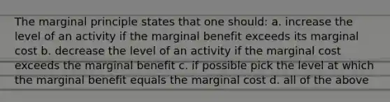 The marginal principle states that one should: a. increase the level of an activity if the marginal benefit exceeds its marginal cost b. decrease the level of an activity if the marginal cost exceeds the marginal benefit c. if possible pick the level at which the marginal benefit equals the marginal cost d. all of the above