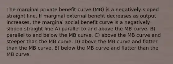 The marginal private benefit curve (MB) is a negatively-sloped straight line. If marginal external benefit decreases as output increases, the marginal social benefit curve is a negatively- sloped straight line A) parallel to and above the MB curve. B) parallel to and below the MB curve. C) above the MB curve and steeper than the MB curve. D) above the MB curve and flatter than the MB curve. E) below the MB curve and flatter than the MB curve.