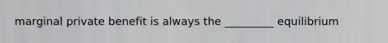 marginal private benefit is always the _________ equilibrium