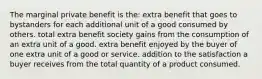 The marginal private benefit is the: extra benefit that goes to bystanders for each additional unit of a good consumed by others. total extra benefit society gains from the consumption of an extra unit of a good. extra benefit enjoyed by the buyer of one extra unit of a good or service. addition to the satisfaction a buyer receives from the total quantity of a product consumed.