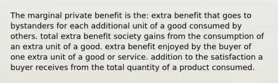 The marginal private benefit is the: extra benefit that goes to bystanders for each additional unit of a good consumed by others. total extra benefit society gains from the consumption of an extra unit of a good. extra benefit enjoyed by the buyer of one extra unit of a good or service. addition to the satisfaction a buyer receives from the total quantity of a product consumed.