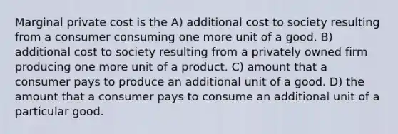 Marginal private cost is the A) additional cost to society resulting from a consumer consuming one more unit of a good. B) additional cost to society resulting from a privately owned firm producing one more unit of a product. C) amount that a consumer pays to produce an additional unit of a good. D) the amount that a consumer pays to consume an additional unit of a particular good.