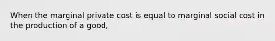 When the marginal private cost is equal to marginal social cost in the production of a good,