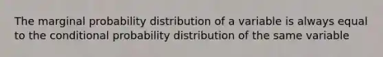 The marginal probability distribution of a variable is always equal to the conditional probability distribution of the same variable