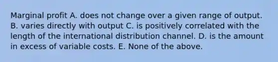 Marginal profit A. does not change over a given range of output. B. varies directly with output C. is positively correlated with the length of the international distribution channel. D. is the amount in excess of variable costs. E. None of the above.