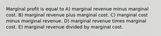 Marginal profit is equal to A) marginal revenue minus marginal cost. B) marginal revenue plus marginal cost. C) marginal cost minus marginal revenue. D) marginal revenue times marginal cost. E) marginal revenue divided by marginal cost.