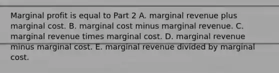 Marginal profit is equal to Part 2 A. marginal revenue plus marginal cost. B. marginal cost minus marginal revenue. C. marginal revenue times marginal cost. D. marginal revenue minus marginal cost. E. marginal revenue divided by marginal cost.