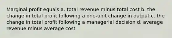 Marginal profit equals a. total revenue minus total cost b. the change in total profit following a one-unit change in output c. the change in total profit following a managerial decision d. average revenue minus average cost