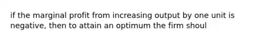 if the marginal profit from increasing output by one unit is negative, then to attain an optimum the firm shoul