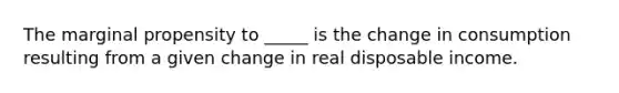 The marginal propensity to _____ is the change in consumption resulting from a given change in real disposable income.