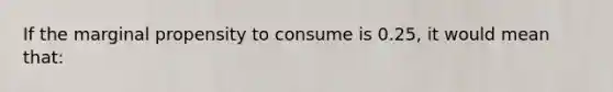 If the marginal propensity to consume is 0.25, it would mean that: