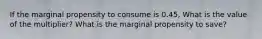 If the marginal propensity to consume is 0.45, What is the value of the multiplier? What is the marginal propensity to save?