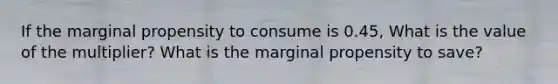 If the marginal propensity to consume is 0.45, What is the value of the multiplier? What is the marginal propensity to save?