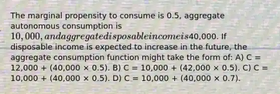 The marginal propensity to consume is 0.5, aggregate autonomous consumption is 10,000, and aggregate disposable income is40,000. If disposable income is expected to increase in the future, the aggregate consumption function might take the form of: A) C = 12,000 + (40,000 × 0.5). B) C = 10,000 + (42,000 × 0.5). C) C = 10,000 + (40,000 × 0.5). D) C = 10,000 + (40,000 × 0.7).