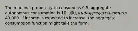 The marginal propensity to consume is 0.5, aggregate autonomous consumption is 10,000, and aggregate income is40,000. If income is expected to increase, the aggregate consumption function might take the form: