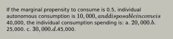 If the marginal propensity to consume is 0.5, individual autonomous consumption is 10,000, and disposable income is40,000, the individual consumption spending is: a. 20,000. b.25,000. c. 30,000. d.45,000.