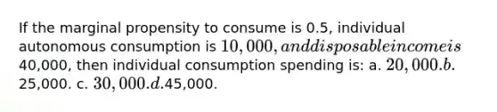 If the marginal propensity to consume is 0.5, individual autonomous consumption is 10,000, and disposable income is40,000, then individual consumption spending is: a. 20,000. b.25,000. c. 30,000. d.45,000.