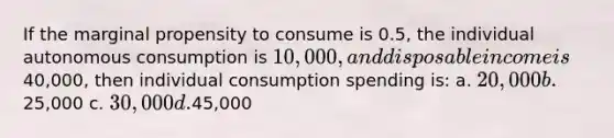 If the marginal propensity to consume is 0.5, the individual autonomous consumption is 10,000, and disposable income is40,000, then individual consumption spending is: a. 20,000 b.25,000 c. 30,000 d.45,000