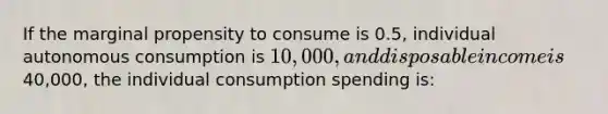 If the marginal propensity to consume is 0.5, individual autonomous consumption is 10,000, and disposable income is40,000, the individual consumption spending is: