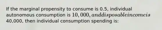 If the marginal propensity to consume is 0.5, individual autonomous consumption is 10,000, and disposable income is40,000, then individual consumption spending is: