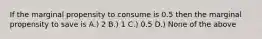 If the marginal propensity to consume is 0.5 then the marginal propensity to save is A.) 2 B.) 1 C.) 0.5 D.) None of the above