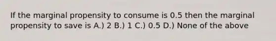 If the marginal propensity to consume is 0.5 then the marginal propensity to save is A.) 2 B.) 1 C.) 0.5 D.) None of the above