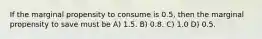 If the marginal propensity to consume is 0.5, then the marginal propensity to save must be A) 1.5. B) 0.8. C) 1.0 D) 0.5.