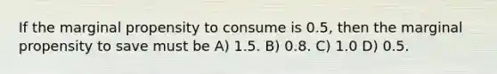 If the marginal propensity to consume is 0.5, then the marginal propensity to save must be A) 1.5. B) 0.8. C) 1.0 D) 0.5.