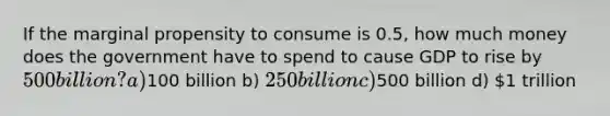 If the marginal propensity to consume is 0.5, how much money does the government have to spend to cause GDP to rise by 500 billion? a)100 billion b) 250 billion c)500 billion d) 1 trillion