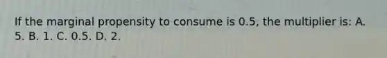 If the marginal propensity to consume is 0.5, the multiplier is: A. 5. B. 1. C. 0.5. D. 2.