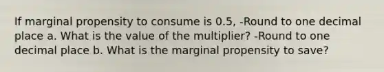 If marginal propensity to consume is 0.5, -Round to one decimal place a. What is the value of the multiplier? -Round to one decimal place b. What is the marginal propensity to save?