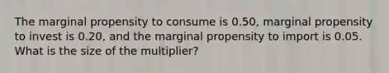 The marginal propensity to consume is 0.50, marginal propensity to invest is 0.20, and the marginal propensity to import is 0.05. What is the size of the multiplier?