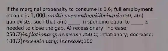 If the marginal propensity to consume is 0.6; full employment income is 1,000; and the current equilibrium is750, a(n) _____ gap exists, such that a(n) _____ in spending equal to _____ is needed to close the gap. A) recessionary; increase; 250 B) inflationary; decrease;250 C) inflationary; decrease; 100 D) recessionary; increase;100