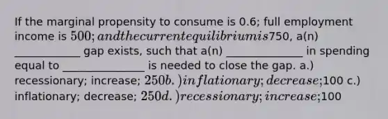 If the marginal propensity to consume is 0.6; full employment income is 500; and the current equilibrium is750, a(n) ____________ gap exists, such that a(n) ______________ in spending equal to _______________ is needed to close the gap. a.) recessionary; increase; 250 b.) inflationary; decrease;100 c.) inflationary; decrease; 250 d.) recessionary; increase;100