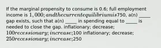 If the marginal propensity to consume is 0.6; full employment income is 1,000; and the current equilibrium is750, a(n) _____ gap exists, such that a(n) _____ in spending equal to _____ is needed to close the gap. inflationary; decrease; 100 recessionary; increase;100 inflationary; decrease; 250 recessionary; increase;250