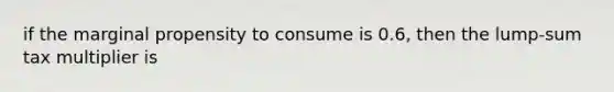 if the marginal propensity to consume is 0.6, then the lump-sum tax multiplier is