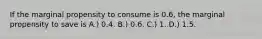 If the marginal propensity to consume is 0.6, the marginal propensity to save is A.) 0.4. B.) 0.6. C.) 1. D.) 1.5.