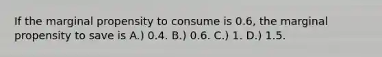 If the marginal propensity to consume is 0.6, the marginal propensity to save is A.) 0.4. B.) 0.6. C.) 1. D.) 1.5.