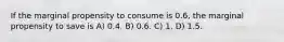 If the marginal propensity to consume is 0.6, the marginal propensity to save is A) 0.4. B) 0.6. C) 1. D) 1.5.