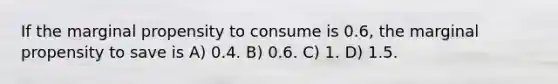 If the marginal propensity to consume is 0.6, the marginal propensity to save is A) 0.4. B) 0.6. C) 1. D) 1.5.