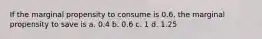 If the marginal propensity to consume is 0.6, the marginal propensity to save is a. 0.4 b. 0.6 c. 1 d. 1.25