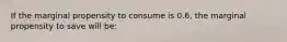 If the marginal propensity to consume is 0.6, the marginal propensity to save will be: