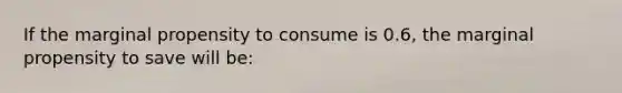 If the marginal propensity to consume is 0.6, the marginal propensity to save will be: