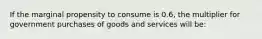 If the marginal propensity to consume is 0.6, the multiplier for government purchases of goods and services will be: