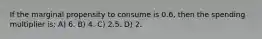 If the marginal propensity to consume is 0.6, then the spending multiplier is: A) 6. B) 4. C) 2.5. D) 2.