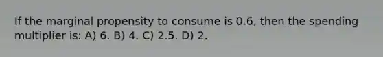 If the marginal propensity to consume is 0.6, then the spending multiplier is: A) 6. B) 4. C) 2.5. D) 2.