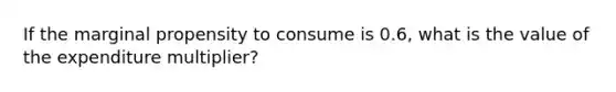 If the marginal propensity to consume is 0.6, what is the value of the expenditure multiplier?