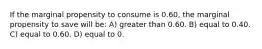 If the marginal propensity to consume is 0.60, the marginal propensity to save will be: A) greater than 0.60. B) equal to 0.40. C) equal to 0.60. D) equal to 0.