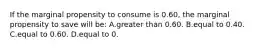 If the marginal propensity to consume is 0.60, the marginal propensity to save will be: A.greater than 0.60. B.equal to 0.40. C.equal to 0.60. D.equal to 0.